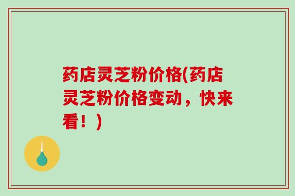 药店灵芝粉价格(药店灵芝粉价格变动,快来看!) 药店灵芝粉价格(药店灵芝粉价格变动,快来看!)