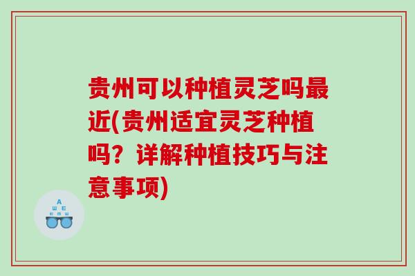 贵州可以种植灵芝吗近(贵州适宜灵芝种植吗?详解种植技巧与注意事项) 贵州可以种植灵芝吗近(贵州适宜灵芝种植吗?详解种植技巧与注意事项)