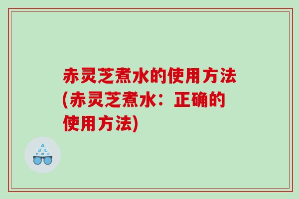 赤灵芝煮水的使用方法(赤灵芝煮水:正确的使用方法) 赤灵芝煮水的使用方法(赤灵芝煮水:正确的使用方法)