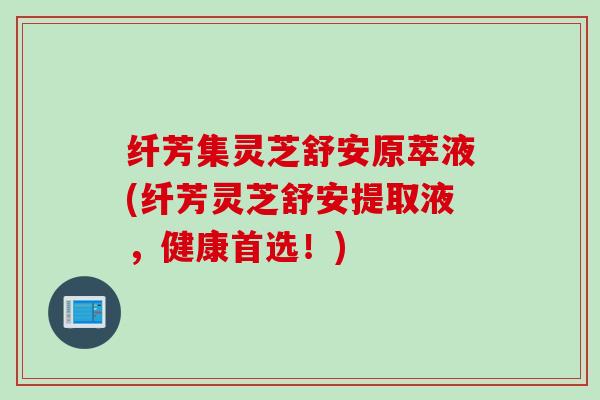 纤芳集灵芝舒安原萃液(纤芳灵芝舒安提取液,健康首选!) 纤芳集灵芝舒安原萃液(纤芳灵芝舒安提取液,健康首选!)