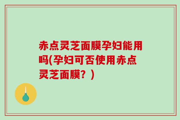 赤点灵芝面膜孕妇能用吗(孕妇可否使用赤点灵芝面膜?) 赤点灵芝面膜孕妇能用吗(孕妇可否使用赤点灵芝面膜?)