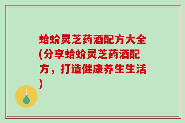 蛤蚧灵芝药酒配方大全(分享蛤蚧灵芝药酒配方,打造健康养生生活) 蛤蚧灵芝药酒配方大全(分享蛤蚧灵芝药酒配方,打造健康养生生活)