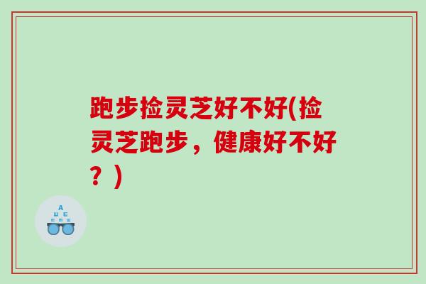 跑步捡灵芝好不好(捡灵芝跑步,健康好不好?) 跑步捡灵芝好不好(捡灵芝跑步,健康好不好?)