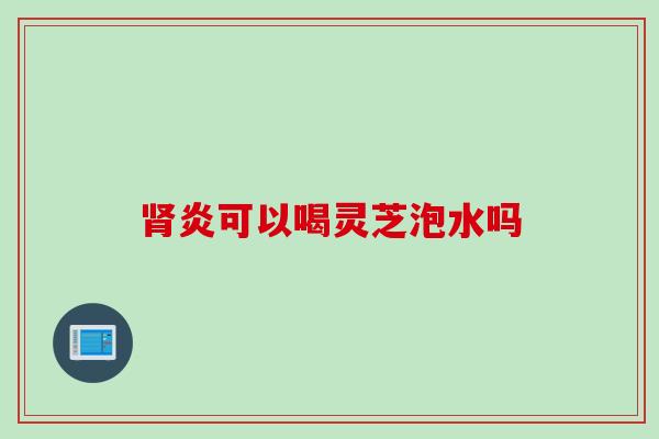 炎可以喝灵芝泡水吗 炎可以喝灵芝泡水吗