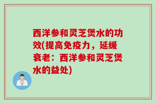 西洋参和灵芝煲水的功效(提高免疫力,延缓:西洋参和灵芝煲水的益处) 西洋参和灵芝煲水的功效(提高免疫力,延缓:西洋参和灵芝煲水的益处)