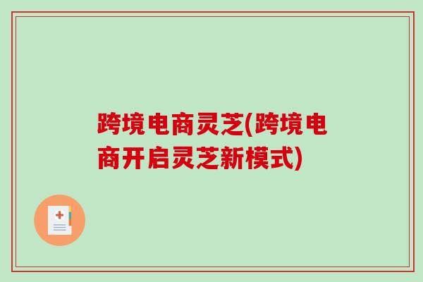 跨境电商灵芝(跨境电商开启灵芝新模式) 跨境电商灵芝(跨境电商开启灵芝新模式)