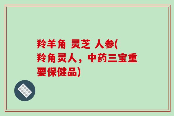 羚羊角 灵芝 人参(羚角灵人,三宝重要保健品) 羚羊角 灵芝 人参(羚角灵人,三宝重要保健品)