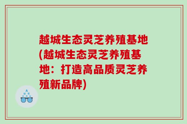 越城生态灵芝养殖基地(越城生态灵芝养殖基地:打造高品质灵芝养殖新品牌) 越城生态灵芝养殖基地(越城生态灵芝养殖基地:打造高品质灵芝养殖新品牌)