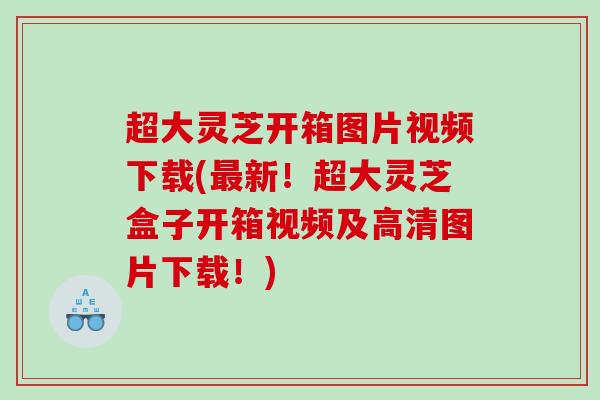 超大灵芝开箱图片视频下载(新！超大灵芝盒子开箱视频及高清图片下载！)
