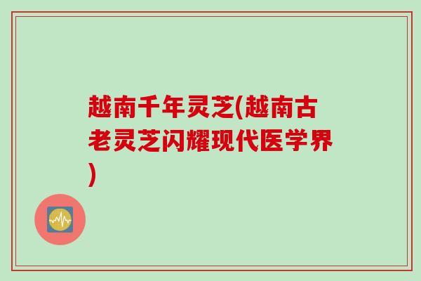 越南千年灵芝(越南古老灵芝闪耀现代医学界) 越南千年灵芝(越南古老灵芝闪耀现代医学界)