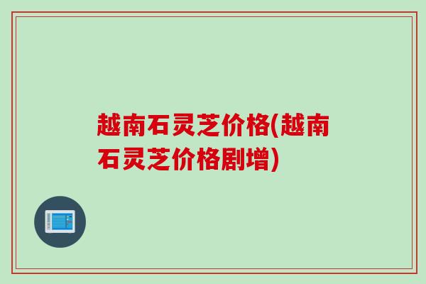 越南石灵芝价格(越南石灵芝价格剧增) 越南石灵芝价格(越南石灵芝价格剧增)