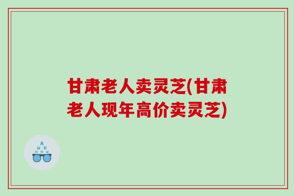 甘肃老人卖灵芝(甘肃老人现年高价卖灵芝) 甘肃老人卖灵芝(甘肃老人现年高价卖灵芝)