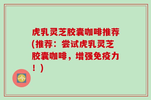虎乳灵芝胶囊咖啡推荐(推荐:尝试虎乳灵芝胶囊咖啡,增强免疫力!) 虎乳灵芝胶囊咖啡推荐(推荐:尝试虎乳灵芝胶囊咖啡,增强免疫力!)