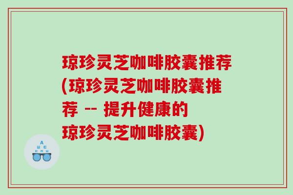 琼珍灵芝咖啡胶囊推荐(琼珍灵芝咖啡胶囊推荐 -- 提升健康的琼珍灵芝咖啡胶囊) 琼珍灵芝咖啡胶囊推荐(琼珍灵芝咖啡胶囊推荐 -- 提升健康的琼珍灵芝咖啡胶囊)