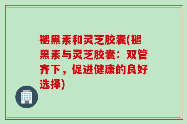 褪黑素和灵芝胶囊(褪黑素与灵芝胶囊:双管齐下,促进健康的良好选择) 褪黑素和灵芝胶囊(褪黑素与灵芝胶囊:双管齐下,促进健康的良好选择)