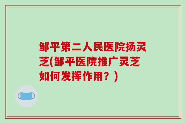 邹平第二人民医院扬灵芝(邹平医院推广灵芝如何发挥作用?) 邹平第二人民医院扬灵芝(邹平医院推广灵芝如何发挥作用?)