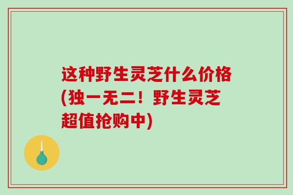 这种野生灵芝什么价格(独一无二!野生灵芝超值抢购中) 这种野生灵芝什么价格(独一无二!野生灵芝超值抢购中)