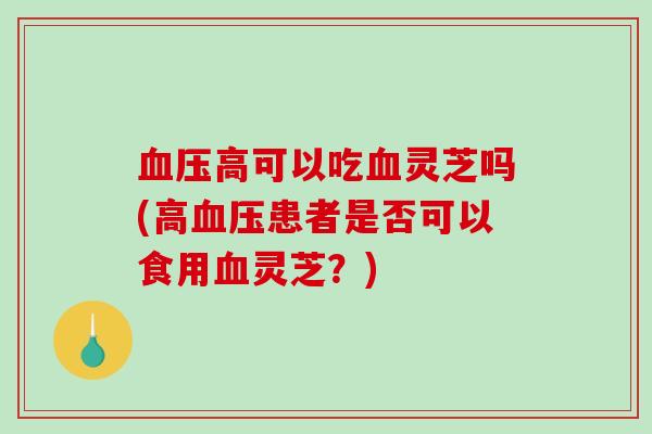 高可以吃灵芝吗(高患者是否可以食用灵芝?) 高可以吃灵芝吗(高患者是否可以食用灵芝?)