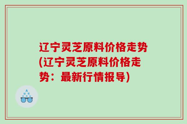辽宁灵芝原料价格走势(辽宁灵芝原料价格走势:新行情报导) 辽宁灵芝原料价格走势(辽宁灵芝原料价格走势:新行情报导)