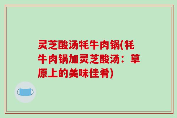 灵芝酸汤牦牛肉锅(牦牛肉锅加灵芝酸汤:草原上的美味佳肴) 灵芝酸汤牦牛肉锅(牦牛肉锅加灵芝酸汤:草原上的美味佳肴)