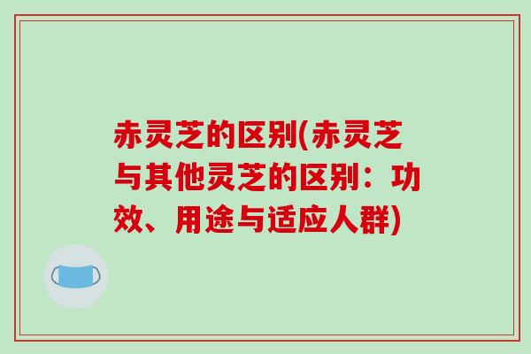 赤灵芝的区别(赤灵芝与其他灵芝的区别:功效、用途与适应人群) 赤灵芝的区别(赤灵芝与其他灵芝的区别:功效、用途与适应人群)
