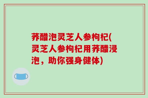 荞醋泡灵芝人参枸杞(灵芝人参枸杞用荞醋浸泡，助你强身健体)