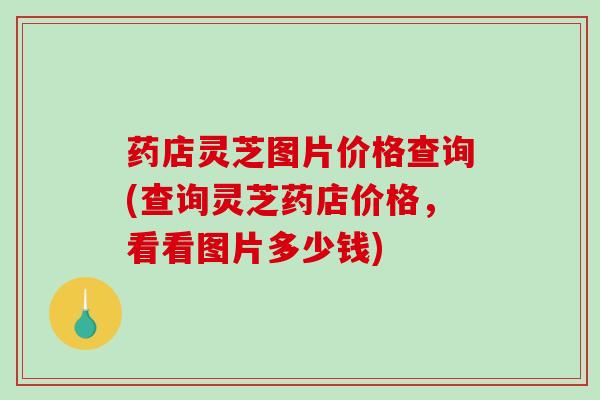 药店灵芝图片价格查询(查询灵芝药店价格,看看图片多少钱) 药店灵芝图片价格查询(查询灵芝药店价格,看看图片多少钱)
