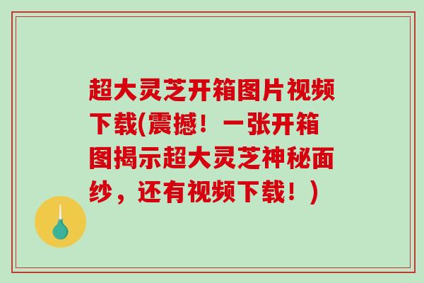 超大灵芝开箱图片视频下载(震撼！一张开箱图揭示超大灵芝神秘面纱，还有视频下载！)