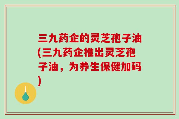 三九药企的灵芝孢子油(三九药企推出灵芝孢子油，为养生保健加码)