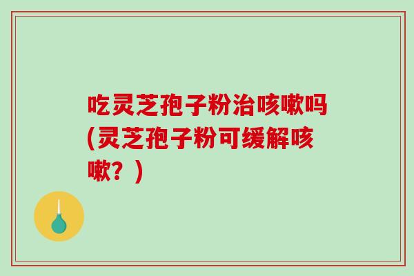 吃灵芝孢子粉治咳嗽吗(灵芝孢子粉可缓解咳嗽？)