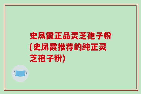 史凤霞正品灵芝孢子粉(史凤霞推荐的纯正灵芝孢子粉)