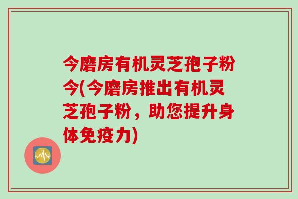 今磨房有机灵芝孢子粉今(今磨房推出有机灵芝孢子粉，助您提升身体免疫力)