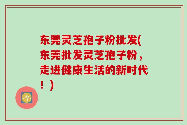 东莞灵芝孢子粉批发(东莞批发灵芝孢子粉，走进健康生活的新时代！)
