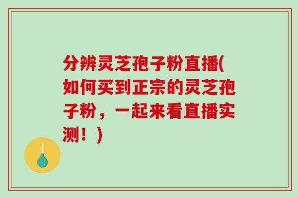 分辨灵芝孢子粉直播(如何买到正宗的灵芝孢子粉，一起来看直播实测！)