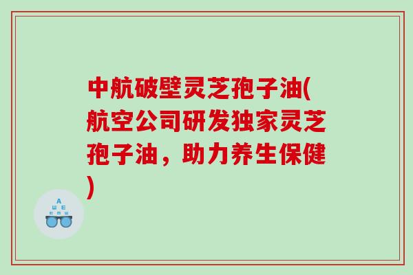 中航破壁灵芝孢子油(航空公司研发独家灵芝孢子油，助力养生保健)
