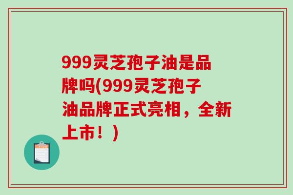 999灵芝孢子油是品牌吗(999灵芝孢子油品牌正式亮相，全新上市！)