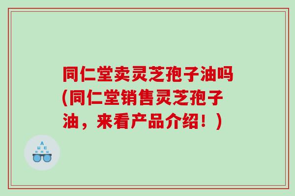 同仁堂卖灵芝孢子油吗(同仁堂销售灵芝孢子油，来看产品介绍！)