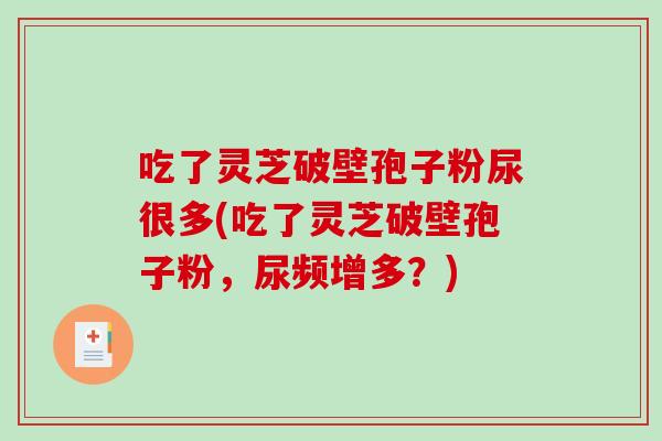 吃了灵芝破壁孢子粉尿很多(吃了灵芝破壁孢子粉，尿频增多？)