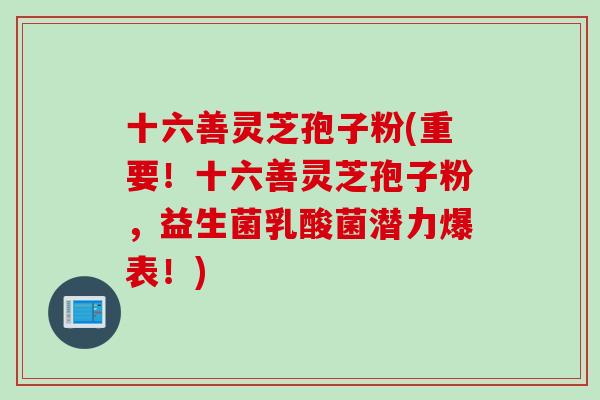 十六善灵芝孢子粉(重要！十六善灵芝孢子粉，益生菌乳酸菌潜力爆表！)