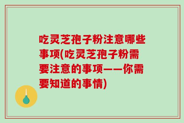 吃灵芝孢子粉注意哪些事项(吃灵芝孢子粉需要注意的事项——你需要知道的事情)