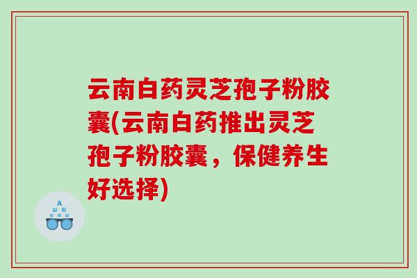 云南白药灵芝孢子粉胶囊(云南白药推出灵芝孢子粉胶囊，保健养生好选择)