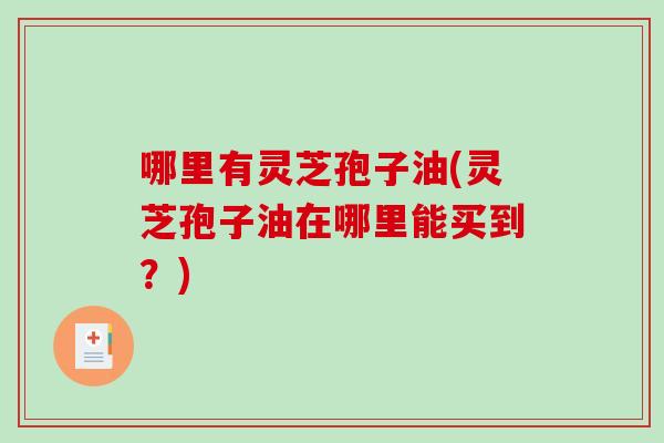 哪里有灵芝孢子油(灵芝孢子油在哪里能买到？)