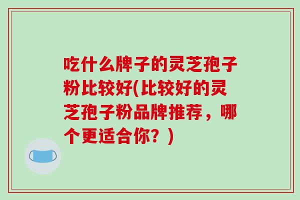 吃什么牌子的灵芝孢子粉比较好(比较好的灵芝孢子粉品牌推荐，哪个更适合你？)