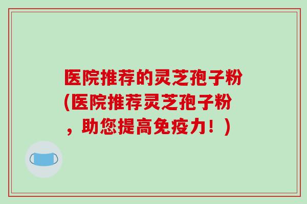 医院推荐的灵芝孢子粉(医院推荐灵芝孢子粉，助您提高免疫力！)