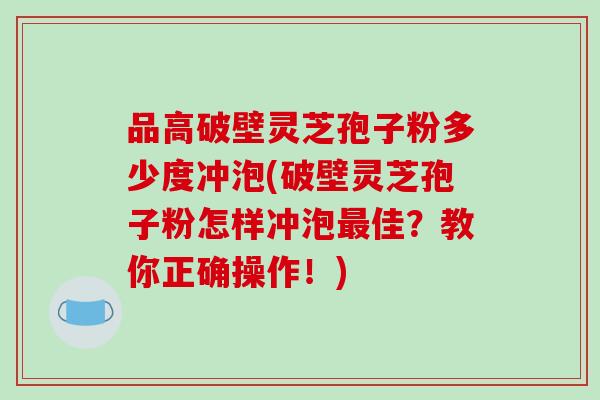品高破壁灵芝孢子粉多少度冲泡(破壁灵芝孢子粉怎样冲泡最佳？教你正确操作！)
