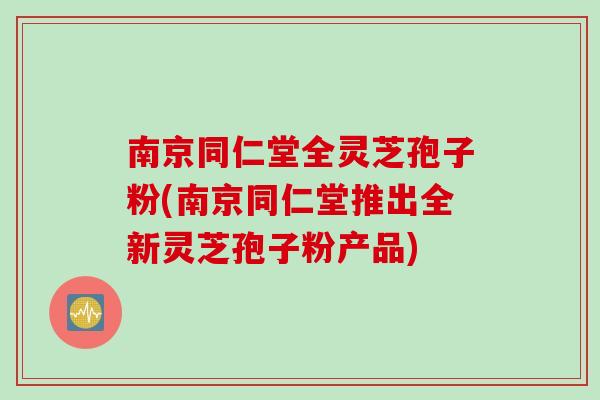 南京同仁堂全灵芝孢子粉(南京同仁堂推出全新灵芝孢子粉产品)