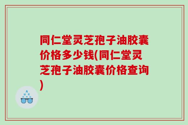 同仁堂灵芝孢子油胶囊价格多少钱(同仁堂灵芝孢子油胶囊价格查询)
