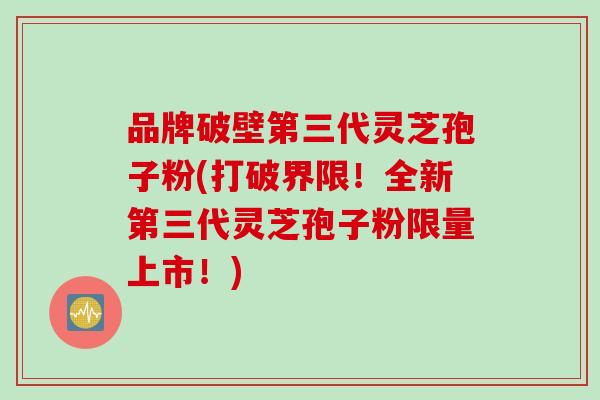 品牌破壁第三代灵芝孢子粉(打破界限！全新第三代灵芝孢子粉限量上市！)