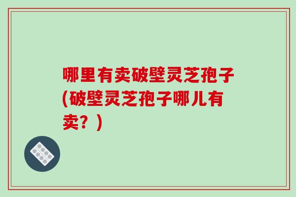 哪里有卖破壁灵芝孢子(破壁灵芝孢子哪儿有卖？)