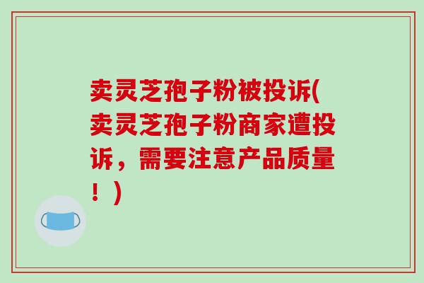 卖灵芝孢子粉被投诉(卖灵芝孢子粉商家遭投诉，需要注意产品质量！)